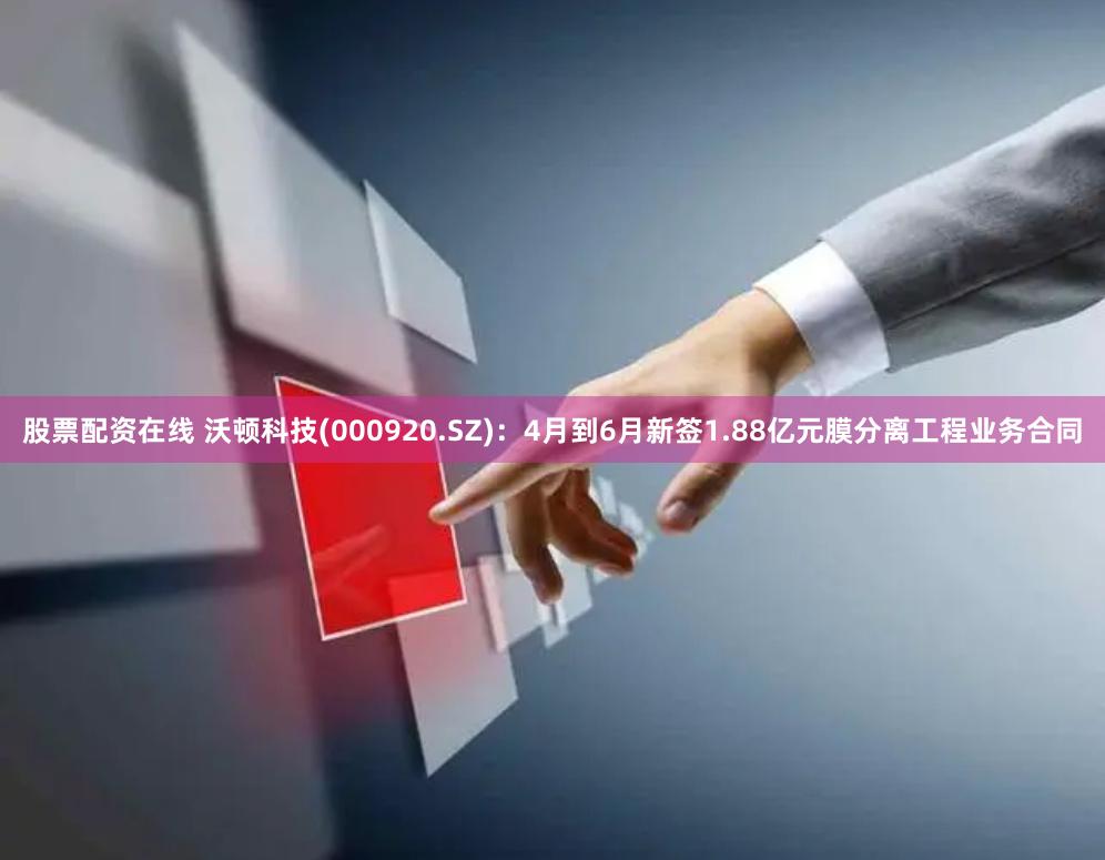 股票配资在线 沃顿科技(000920.SZ)：4月到6月新签1.88亿元膜分离工程业务合同