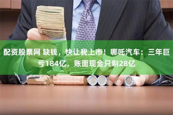 配资股票网 缺钱，快让我上市！哪吒汽车：三年巨亏184亿，账面现金只剩28亿