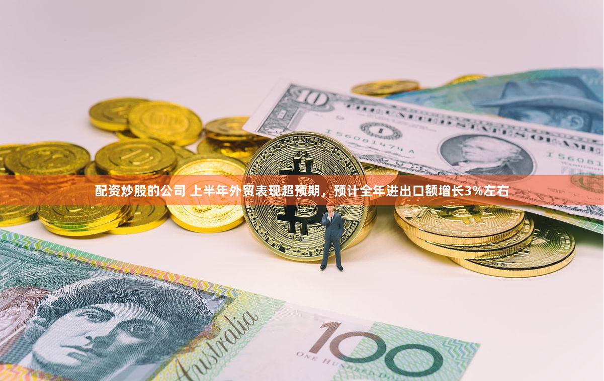 配资炒股的公司 上半年外贸表现超预期，预计全年进出口额增长3%左右