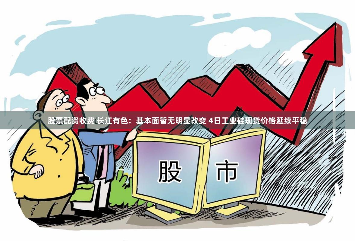 股票配资收费 长江有色：基本面暂无明显改变 4日工业硅现货价格延续平稳
