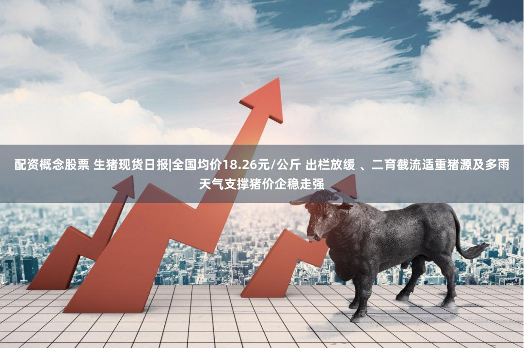 配资概念股票 生猪现货日报|全国均价18.26元/公斤 出栏放缓 、二育截流适重猪源及多雨天气支撑猪价企稳走强