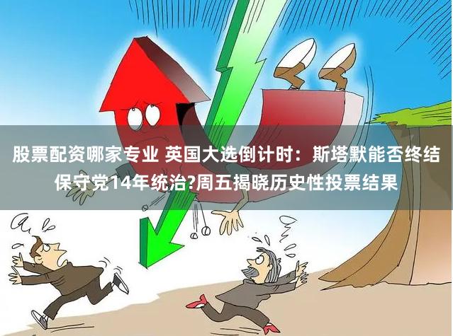 股票配资哪家专业 英国大选倒计时：斯塔默能否终结保守党14年统治?周五揭晓历史性投票结果