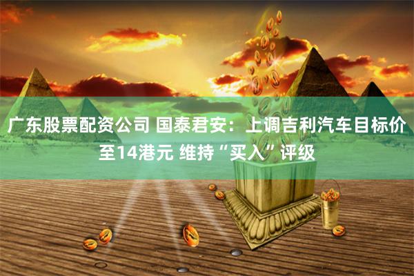 广东股票配资公司 国泰君安：上调吉利汽车目标价至14港元 维持“买入”评级