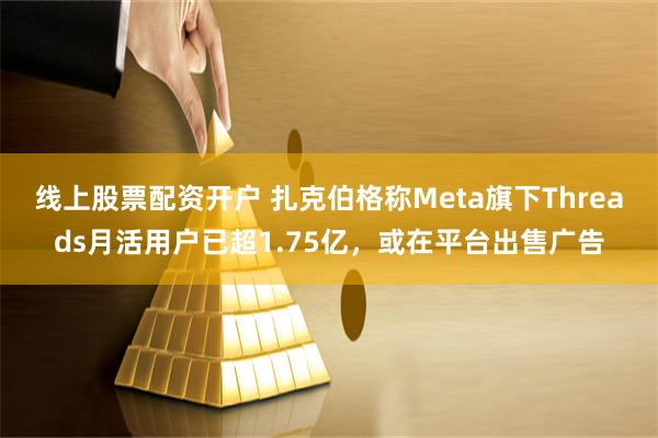 线上股票配资开户 扎克伯格称Meta旗下Threads月活用户已超1.75亿，或在平台出售广告