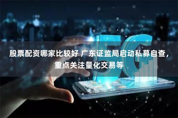 股票配资哪家比较好 广东证监局启动私募自查，重点关注量化交易等