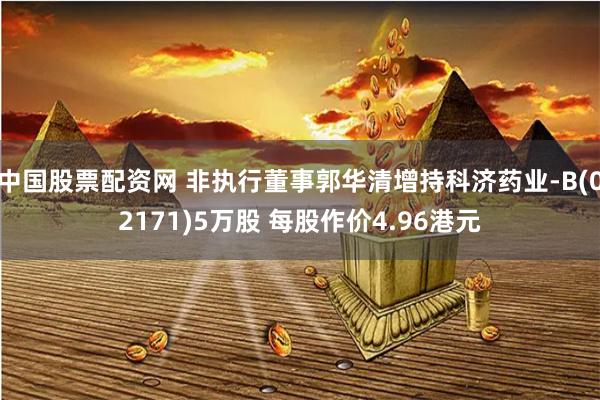 中国股票配资网 非执行董事郭华清增持科济药业-B(02171)5万股 每股作价4.96港元