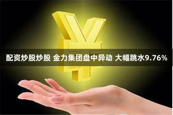 配资炒股炒股 金力集团盘中异动 大幅跳水9.76%