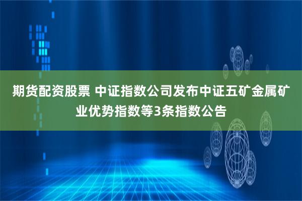 期货配资股票 中证指数公司发布中证五矿金属矿业优势指数等3条指数公告