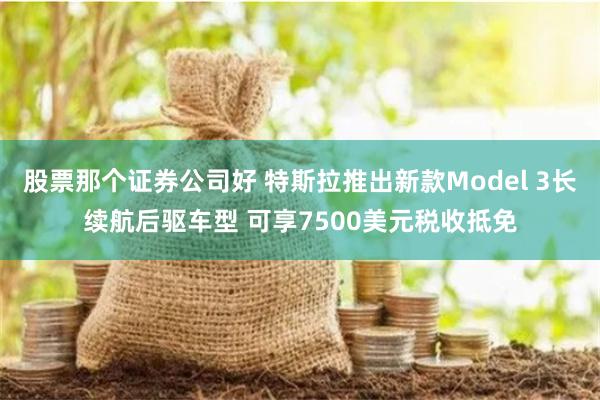 股票那个证券公司好 特斯拉推出新款Model 3长续航后驱车型 可享7500美元税收抵免