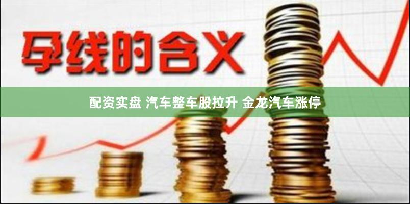 配资实盘 汽车整车股拉升 金龙汽车涨停