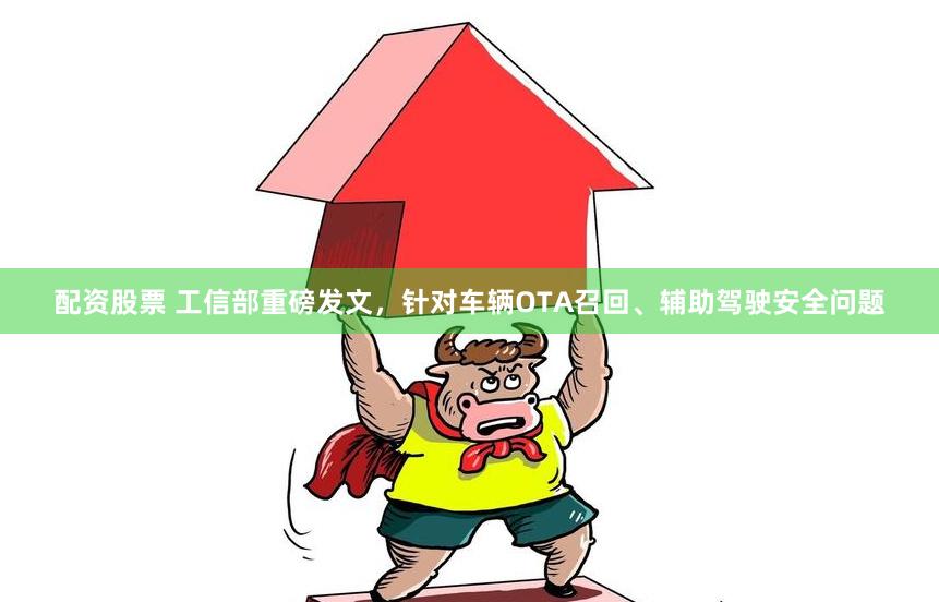 配资股票 工信部重磅发文，针对车辆OTA召回、辅助驾驶安全问题