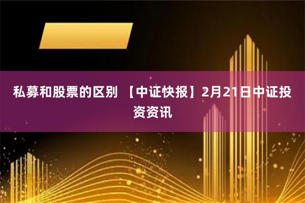 私募和股票的区别 【中证快报】2月21日中证投资资讯