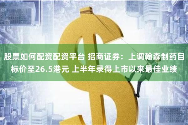 股票如何配资配资平台 招商证券：上调翰森制药目标价至26.5港元 上半年录得上市以来最佳业绩