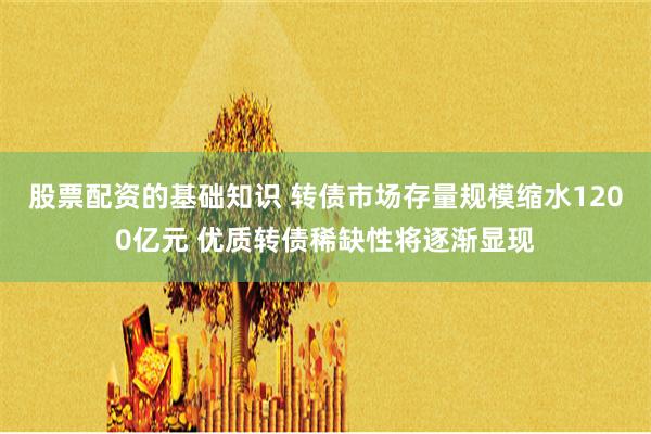 股票配资的基础知识 转债市场存量规模缩水1200亿元 优质转债稀缺性将逐渐显现