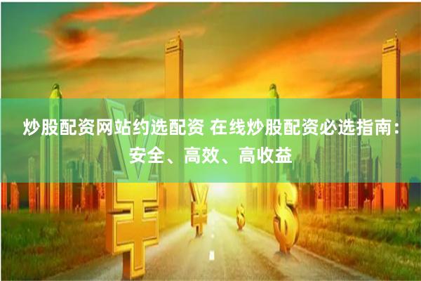 炒股配资网站约选配资 在线炒股配资必选指南：安全、高效、高收益