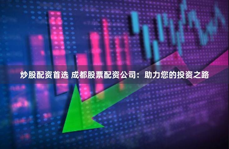 炒股配资首选 成都股票配资公司：助力您的投资之路