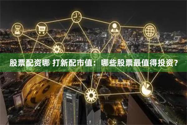 股票配资哪 打新配市值：哪些股票最值得投资？