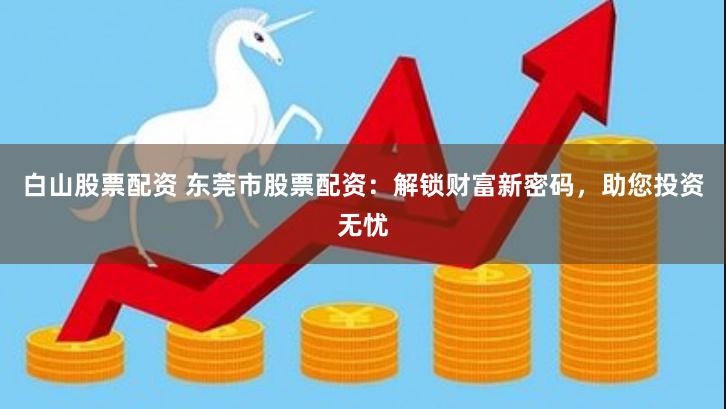白山股票配资 东莞市股票配资：解锁财富新密码，助您投资无忧