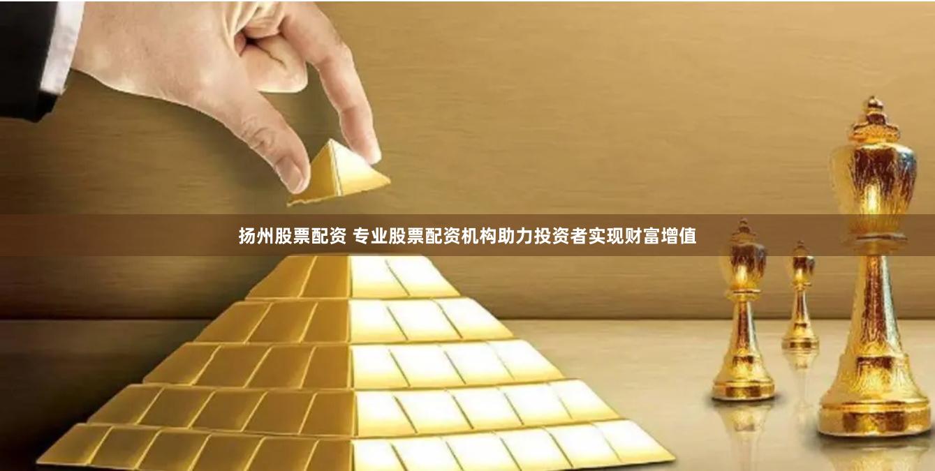 扬州股票配资 专业股票配资机构助力投资者实现财富增值