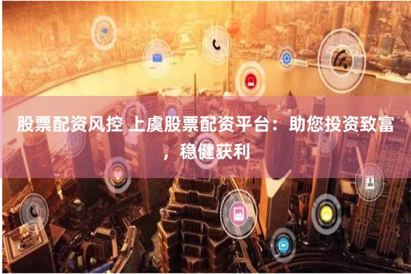 股票配资风控 上虞股票配资平台：助您投资致富，稳健获利