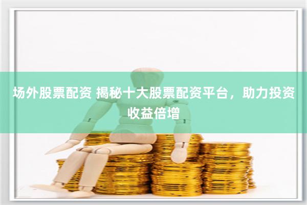 场外股票配资 揭秘十大股票配资平台，助力投资收益倍增