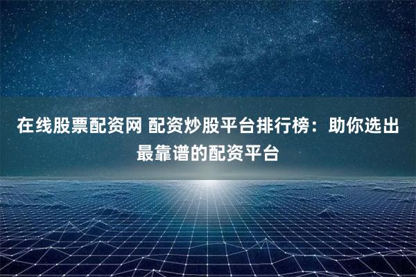 在线股票配资网 配资炒股平台排行榜：助你选出最靠谱的配资平台