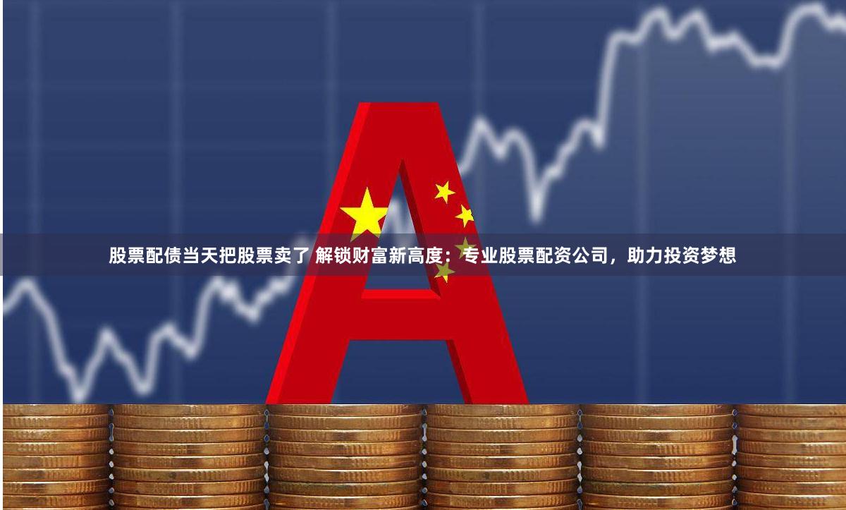 股票配债当天把股票卖了 解锁财富新高度：专业股票配资公司，助力投资梦想