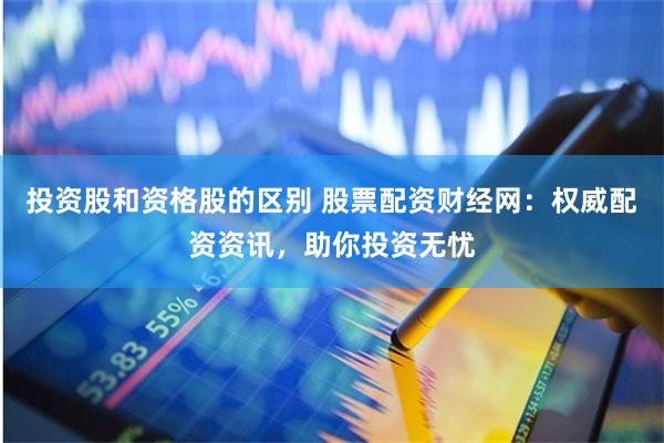 投资股和资格股的区别 股票配资财经网：权威配资资讯，助你投资无忧