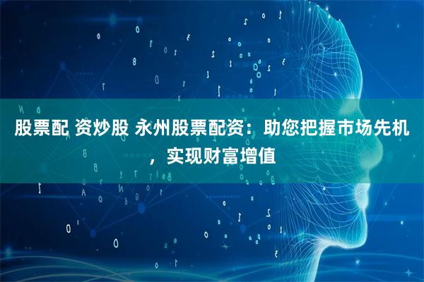 股票配 资炒股 永州股票配资：助您把握市场先机，实现财富增值