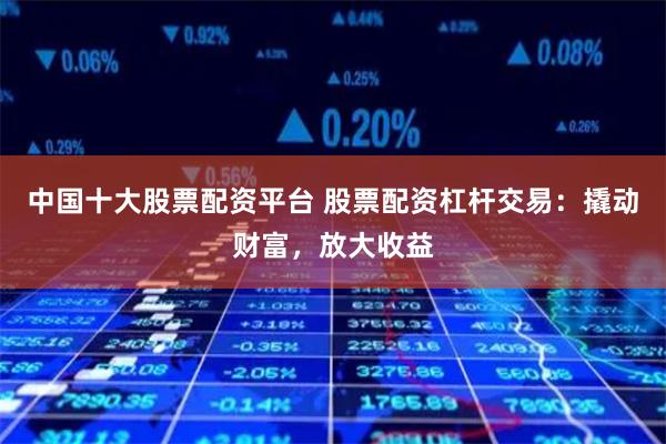 中国十大股票配资平台 股票配资杠杆交易：撬动财富，放大收益