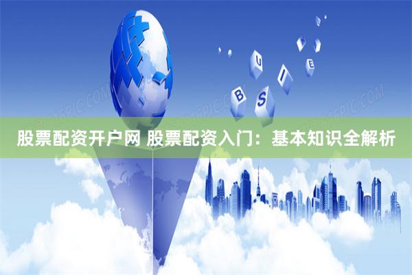 股票配资开户网 股票配资入门：基本知识全解析