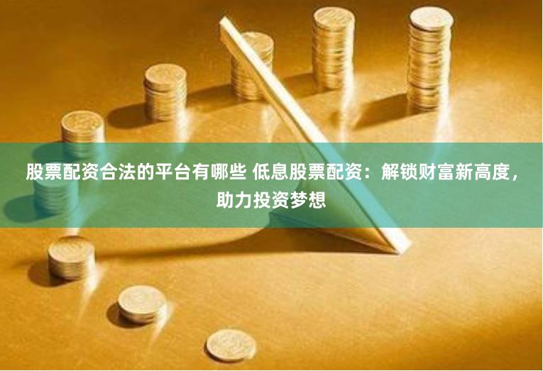 股票配资合法的平台有哪些 低息股票配资：解锁财富新高度，助力投资梦想