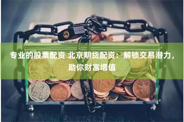 专业的股票配资 北京期货配资：解锁交易潜力，助你财富增值