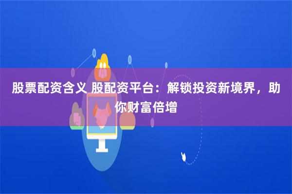 股票配资含义 股配资平台：解锁投资新境界，助你财富倍增