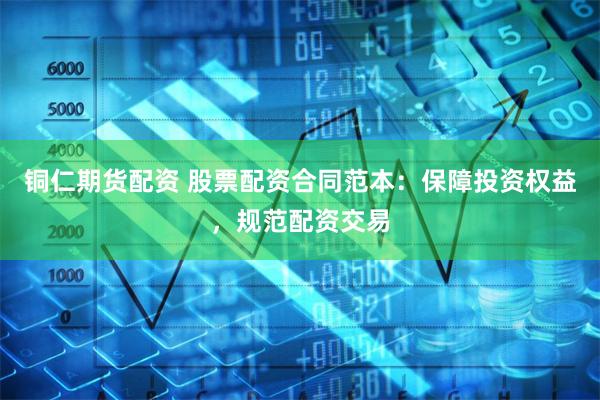 铜仁期货配资 股票配资合同范本:保障投资权益,规范配资交易