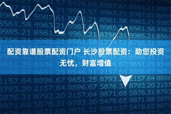 配资靠谱股票配资门户 长沙股票配资:助您投资无忧,财富增值