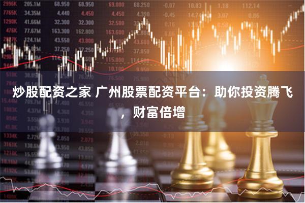 炒股配资之家 广州股票配资平台：助你投资腾飞，财富倍增