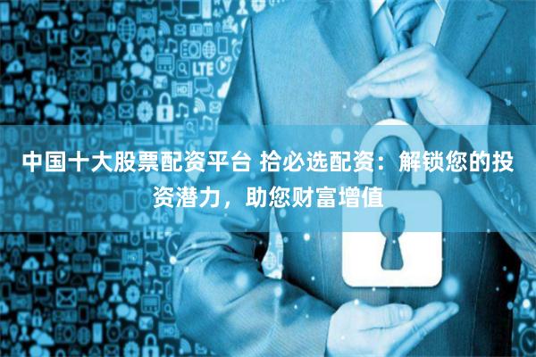 中国十大股票配资平台 拾必选配资：解锁您的投资潜力，助您财富增值